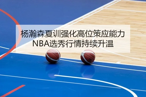 杨瀚森夏训强化高位策应能力 NBA选秀行情持续升温（beats365）
