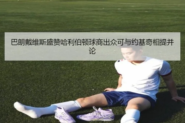 巴朗戴维斯盛赞哈利伯顿球商出众可与约基奇相提并论（beats365）